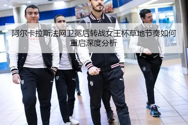 阿尔卡拉斯法网卫冕后转战女王杯草地节奏如何重启深度分析
